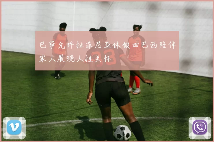 巴萨允许拉菲尼亚休假回巴西陪伴家人展现人性关怀