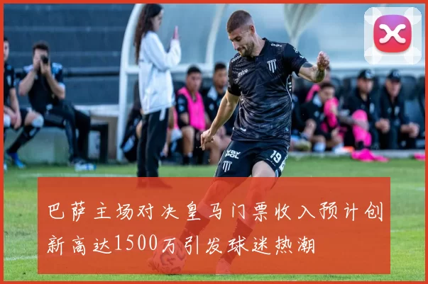 巴萨主场对决皇马门票收入预计创新高达1500万引发球迷热潮