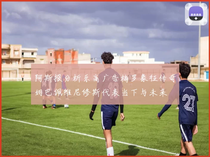 阿斯报分析乐高广告梅罗象征传奇姆巴佩维尼修斯代表当下与未来