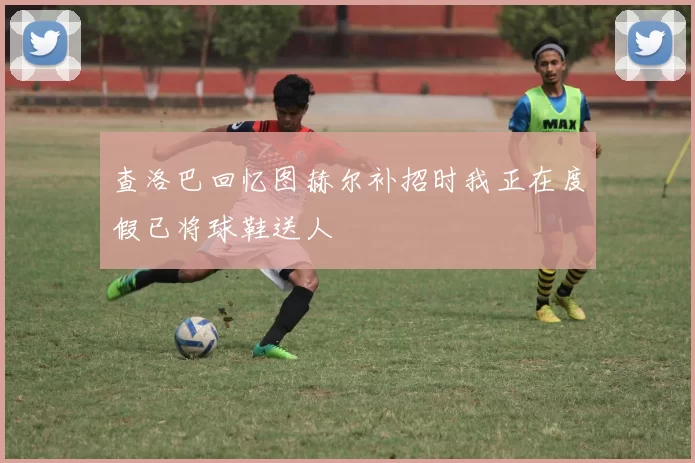查洛巴回忆图赫尔补招时我正在度假已将球鞋送人