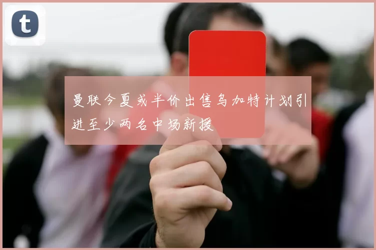 曼联今夏或半价出售乌加特计划引进至少两名中场新援