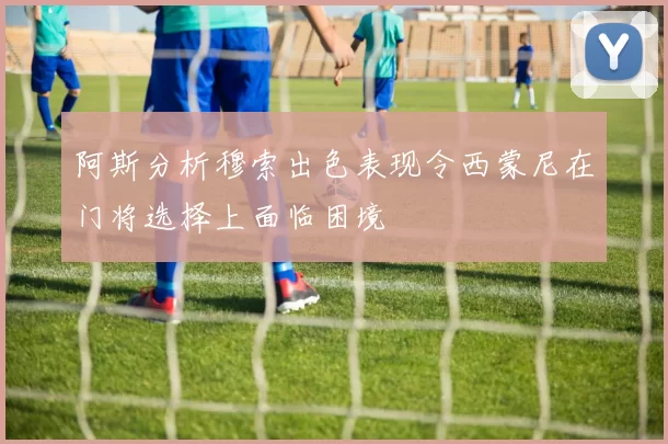 阿斯分析穆索出色表现令西蒙尼在门将选择上面临困境