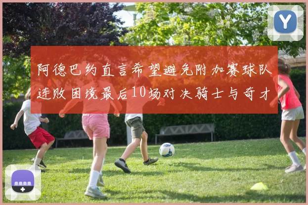 阿德巴约直言希望避免附加赛球队连败困境最后10场对决骑士与奇才
