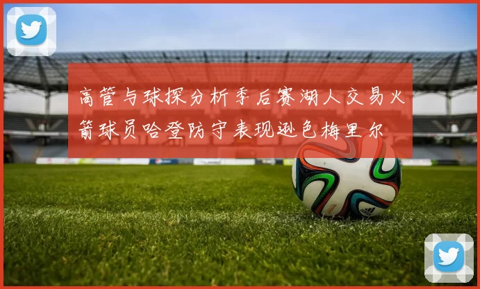 高管与球探分析季后赛湖人交易火箭球员哈登防守表现逊色梅里尔