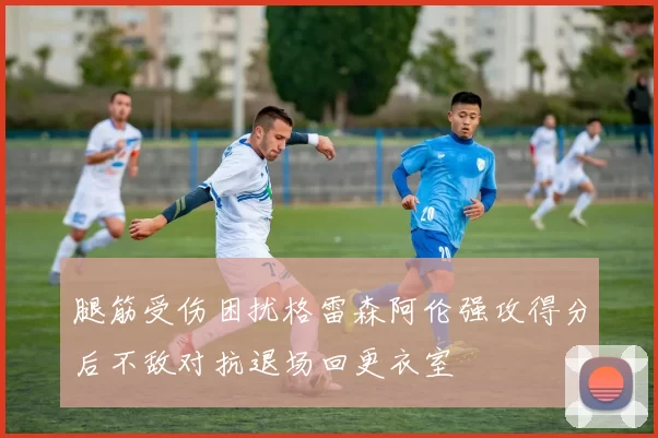 腿筋受伤困扰格雷森阿伦强攻得分后不敌对抗退场回更衣室