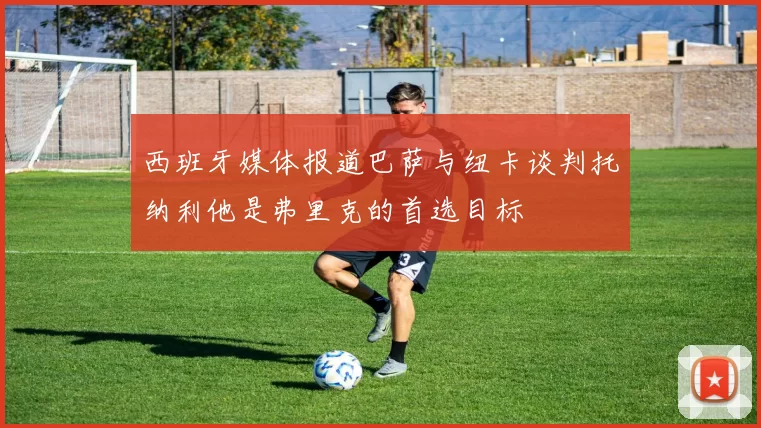 西班牙媒体报道巴萨与纽卡谈判托纳利他是弗里克的首选目标
