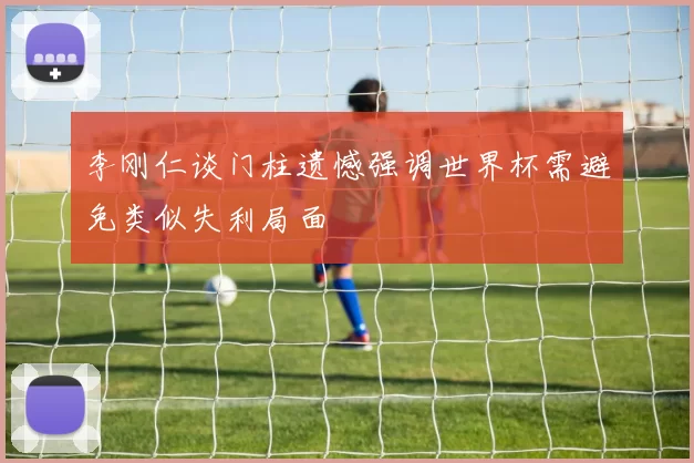 李刚仁谈门柱遗憾强调世界杯需避免类似失利局面